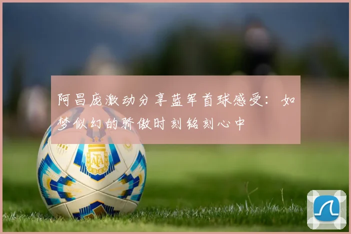 阿昌庞激动分享蓝军首球感受：如梦似幻的骄傲时刻铭刻心中