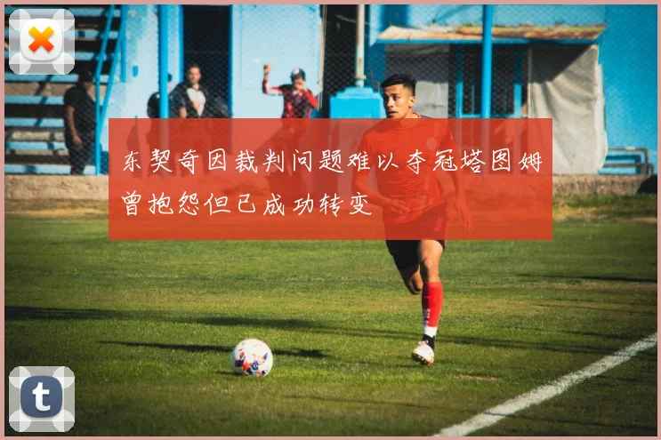 东契奇因裁判问题难以夺冠塔图姆曾抱怨但已成功转变