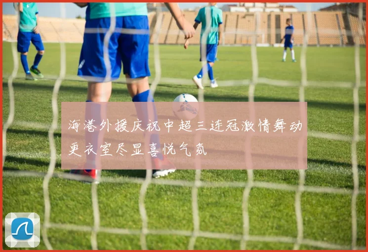 海港外援庆祝中超三连冠激情舞动更衣室尽显喜悦气氛