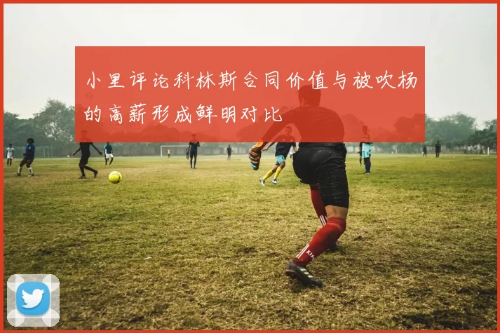 小里评论科林斯合同价值与被吹杨的高薪形成鲜明对比