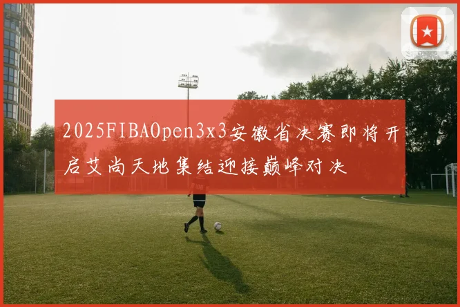 2025FIBAOpen3x3安徽省决赛即将开启艾尚天地集结迎接巅峰对决
