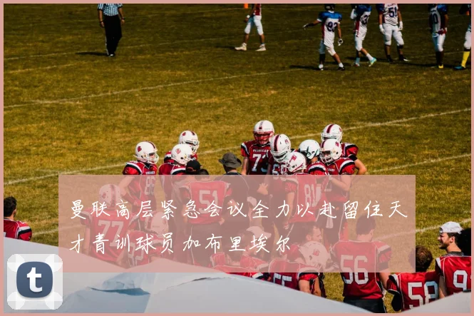 曼联高层紧急会议全力以赴留住天才青训球员加布里埃尔