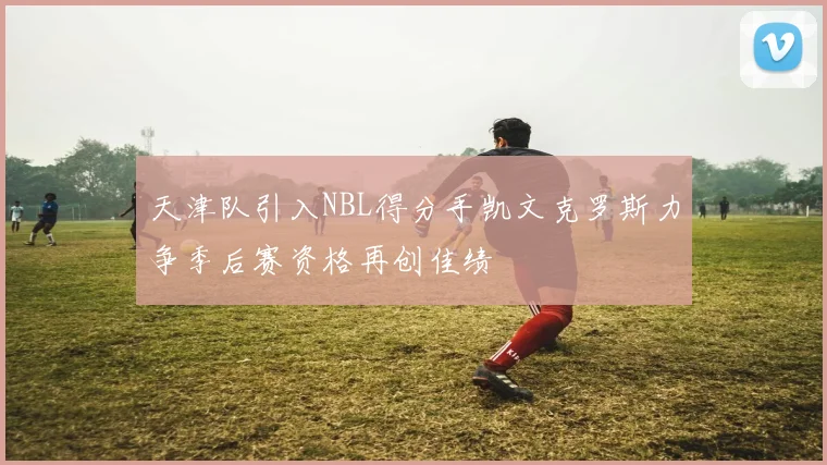 天津队引入NBL得分手凯文克罗斯力争季后赛资格再创佳绩