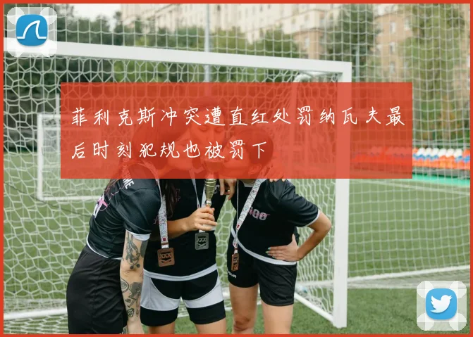 菲利克斯冲突遭直红处罚纳瓦夫最后时刻犯规也被罚下