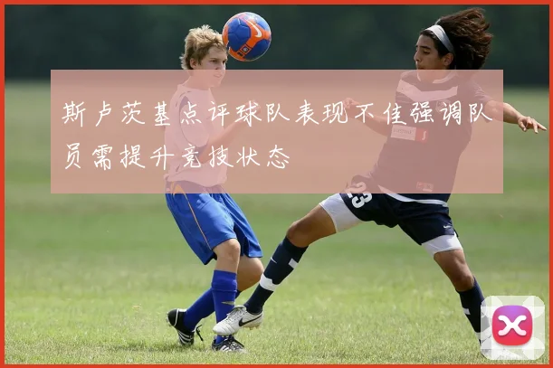 斯卢茨基点评球队表现不佳强调队员需提升竞技状态