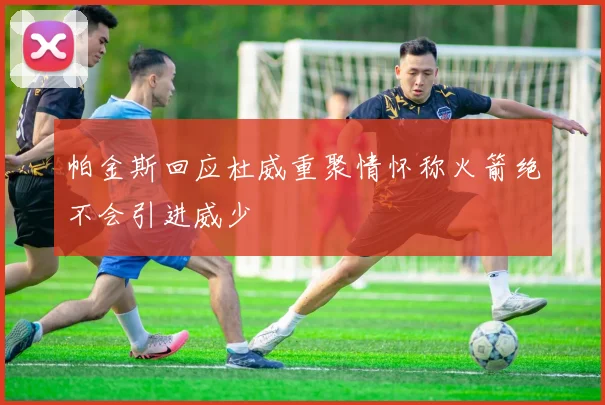 帕金斯回应杜威重聚情怀称火箭绝不会引进威少