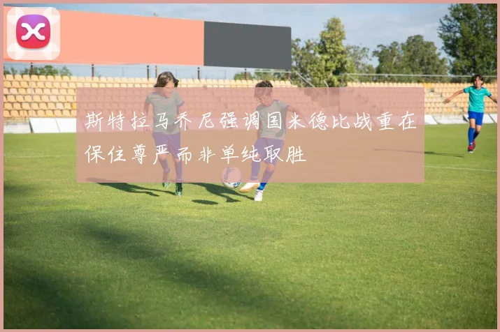 斯特拉马乔尼强调国米德比战重在保住尊严而非单纯取胜