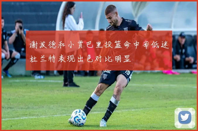 谢泼德和小贾巴里投篮命中率低迷杜兰特表现出色对比明显