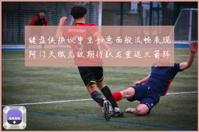 键盘侠热议申京如意面般流畅表现阿门天赋无敌期待狄龙重返火箭阵容