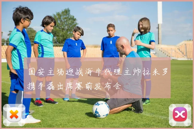 国安主场迎战海牛代理主帅拉米罗携李磊出席赛前发布会