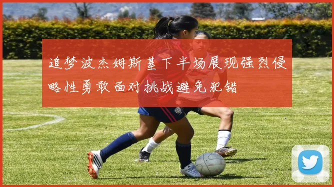 追梦波杰姆斯基下半场展现强烈侵略性勇敢面对挑战避免犯错