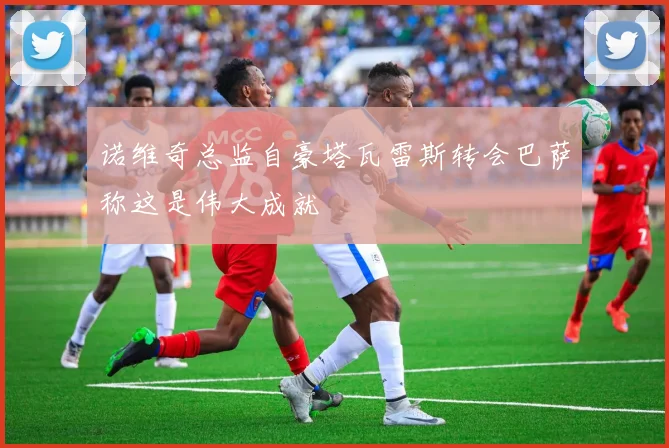 诺维奇总监自豪塔瓦雷斯转会巴萨称这是伟大成就
