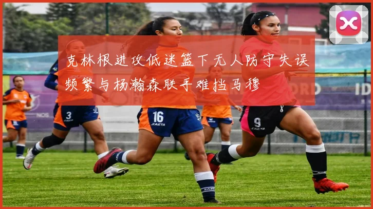 克林根进攻低迷篮下无人防守失误频繁与杨瀚森联手难挡马穆